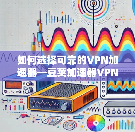 如何选择可靠的<strong>VPN加速器</strong>—豆荚加速器VPN的使用技巧