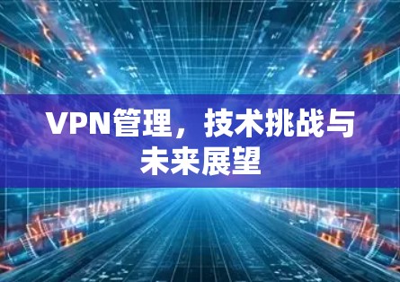 VPN管理,技术挑战与未来展望 VPN管理,技术挑战与未来展望
