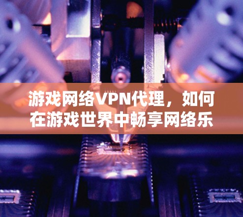 游戏网络VPN代理，如何在游戏世界中畅享网络乐趣