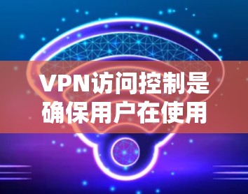VPN访问控制是确保用户在使用VPN服务时的安全性，通过多种技术手段限制访问者，防止被攻击者获取内容或数据。以下是对VPN访问控制的详细总结和解释