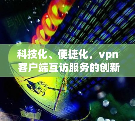 科技化、便捷化，vpn 客户端互访服务的创新实践