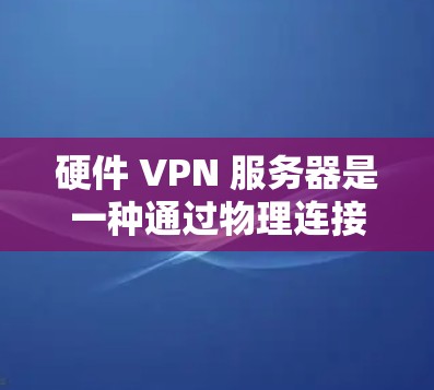 硬件 VPN 服务器是一种通过物理连接实现VPN的技术，完全依赖外部网络设备进行数据传输，具有更高的物理隔离性和抗干扰能力。以下是其关键点的总结