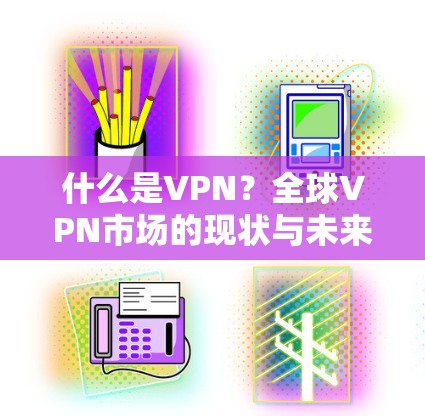 什么是VPN？全球VPN市场的现状与未来，从中国到全球的挑战与机遇