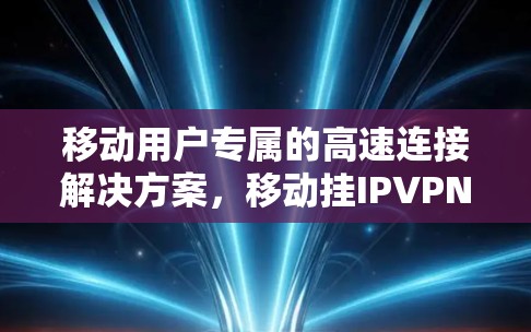 移动用户专属的高速连接解决方案，移动挂IPVPN的创新与优势