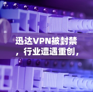 迅达VPN被封禁，行业遭遇重创，技术突破与安全漏洞的较量