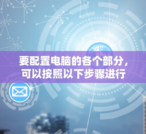 要配置电脑的各个部分,可以按照以下步骤进行 要配置电脑的各个部分,可以按照以下步骤进行