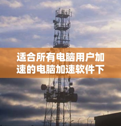 适合所有电脑用户加速的电脑加速软件下载 适合所有电脑用户加速的电脑加速软件下载