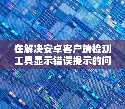 在解决安卓客户端检测工具显示错误提示的问题时，可以按照以下步骤进行