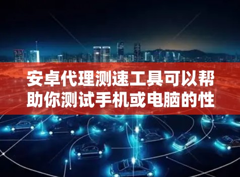 安卓代理测速工具可以帮助你测试手机或电脑的性能，评估其在不同网络环境下的响应速度。以下是一些常用安卓代理测速工具的介绍和使用方法