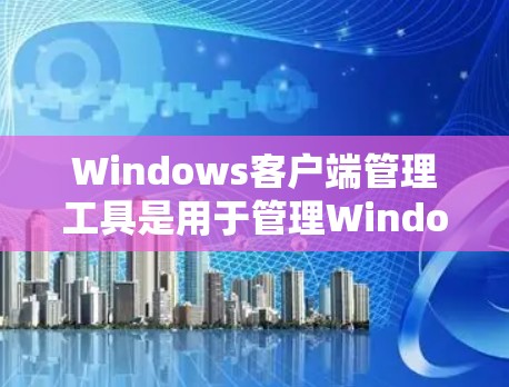 Windows客户端管理工具是用于管理Windows客户端软件、设备和应用的工具。以下是几种主要的工具及其功能