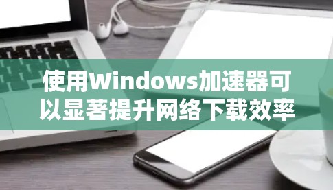 使用Windows加速器可以显著提升网络下载效率，但需注意安全和合理使用。以下是详细的使用指南和注意事项