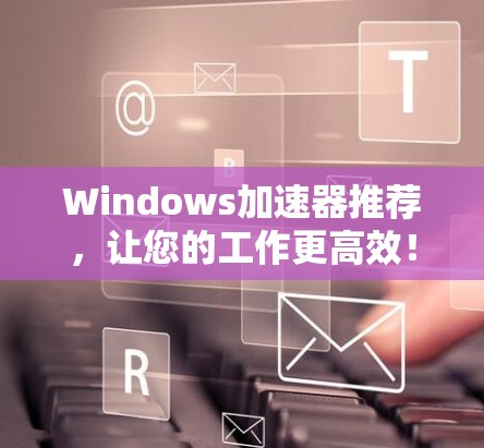 Windows加速器推荐，让您的工作更高效！
