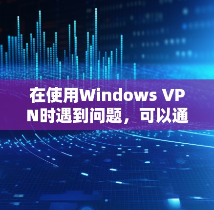 在使用Windows VPN时遇到问题，可以通过以下步骤逐步解决