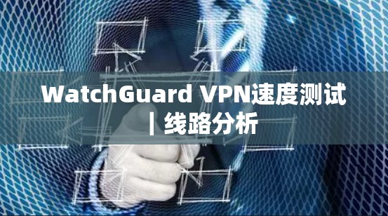 WatchGuard VPN速度测试｜线路分析