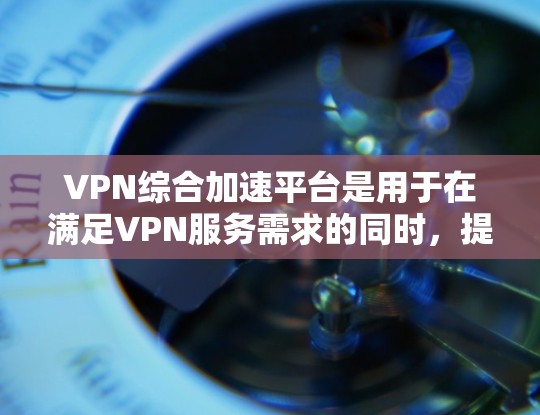 VPN综合加速平台是用于在满足VPN服务需求的同时，提升下载和观看速度的工具。以下是对该主题的分步说明