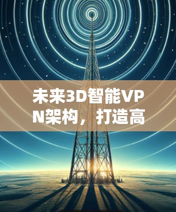 未来3D智能VPN架构，打造高效、安全的未来网络
