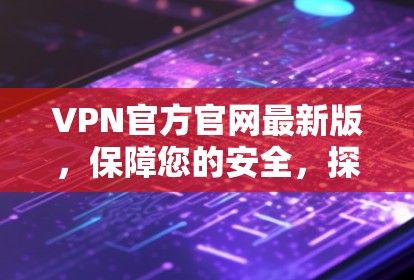 VPN官方官网最新版，保障您的安全，探索更广阔的网络世界